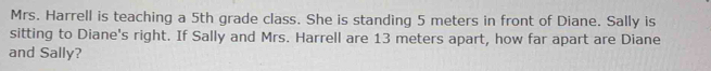 Mrs. Harrell is teaching a 5th grade class. She is standing 5 meters in front of Diane. Sally is 
sitting to Diane's right. If Sally and Mrs. Harrell are 13 meters apart, how far apart are Diane 
and Sally?