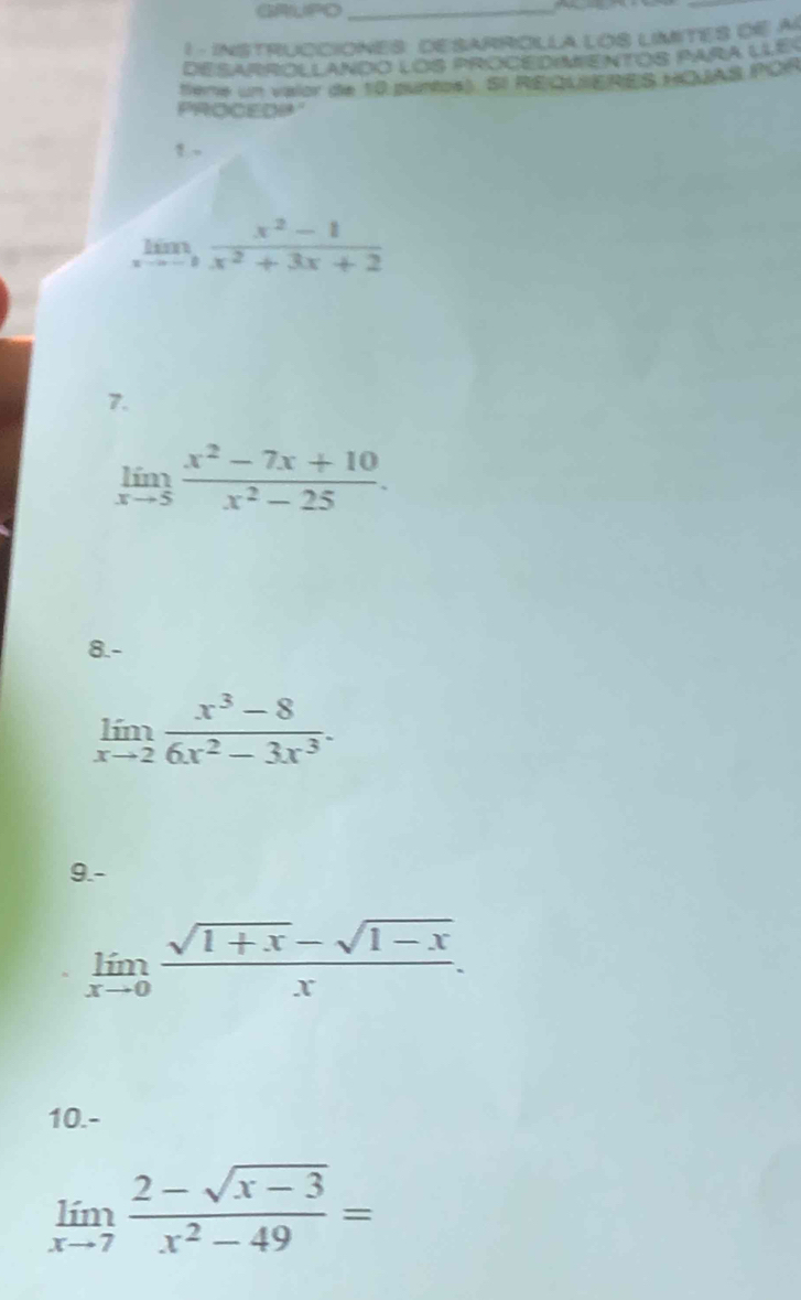 GRUPO_ 
1 - INSTRUCCIONES: DESARROLLA LOS LIMITES DE A 
DESARROLLANDO lOS PROCEDIMENTOS PARa LLE 
tieme un valor de 10 puntos). SI REQUIERES HOUAS POR 
PROCEDP 
! 、
limlimits _xto -1 (x^2-1)/x^2+3x+2 
7.
limlimits _xto 5 (x^2-7x+10)/x^2-25 . 
8.-
limlimits _xto 2 (x^3-8)/6x^2-3x^3 . 
9.-
limlimits _xto 0 (sqrt(1+x)-sqrt(1-x))/x . 
10.-
limlimits _xto 7 (2-sqrt(x-3))/x^2-49 =