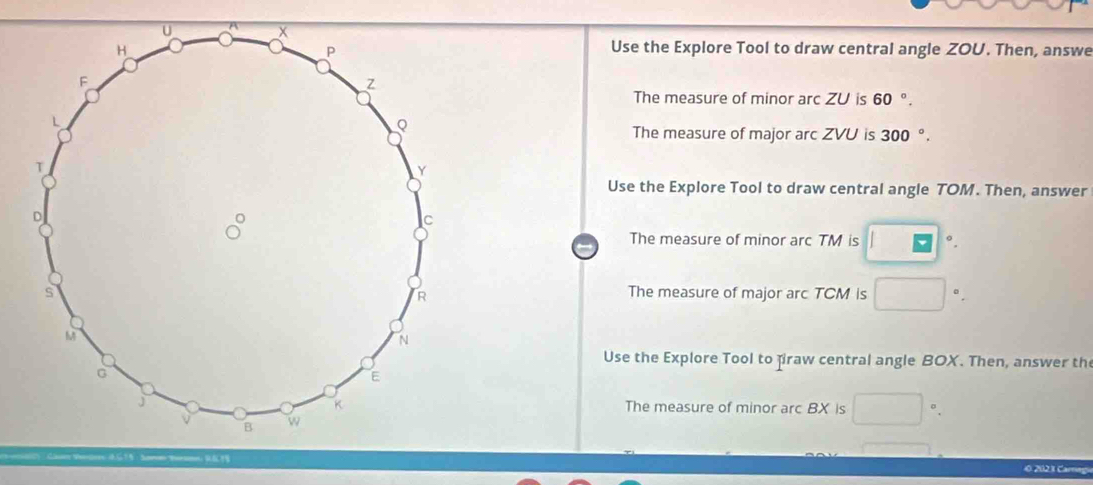 Use the Explore Tool to draw central angle ZOU. Then, answe 
The measure of minor arc Z∪ is 60 °. 
The measure of major arc ZVU is 300°. 
Use the Explore Tool to draw central angle TOM. Then, answer 
The measure of minor arc TM is □°. 
The measure of major arc TCM is □°. 
Use the Explore Tool to firaw central angle BOX. Then, answer th 
The measure of minor arc BX is □ 
0 2023 Carag