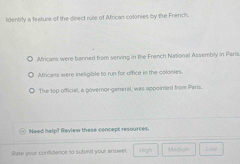 ldentify a feature of the direct rule of African colonies by the French.
Africans were banned from serving in the French National Assembly in Paris
Africans were ineligible to run for office in the colonies.
The top official, a governor-general, was appointed from Paris.
Need help? Review these concept resources.
Rate your confidence to submit your answer. High Medium Low