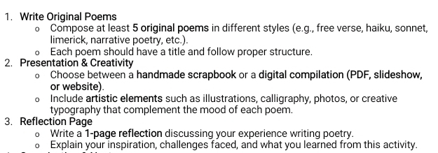 Write Original Poems 
0 Compose at least 5 original poems in different styles (e.g., free verse, haiku, sonnet, 
limerick, narrative poetry, etc.). 
Each poem should have a title and follow proper structure. 
2. Presentation & Creativity 
Choose between a handmade scrapbook or a digital compilation (PDF, slideshow, 
or website). 
Include artistic elements such as illustrations, calligraphy, photos, or creative 
typography that complement the mood of each poem. 
3. Reflection Page 
。 Write a 1-page reflection discussing your experience writing poetry. 
0 Explain your inspiration, challenges faced, and what you learned from this activity.