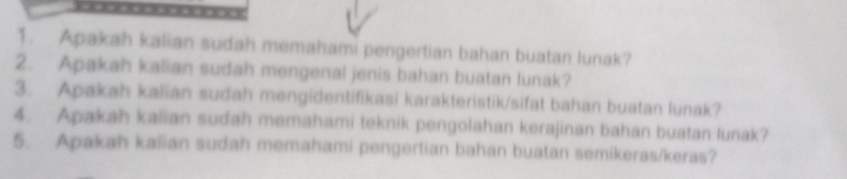 = 
1. Apakah kalian sudah memahami pengertian bahan buatan lunak? 
2. Apakah kalian sudah mengenal jenis bahan buatan lunak? 
3. Apakah kalian sudah mengidentifikasi karakteristik/sifat bahan buatan lunak? 
4. Apakah kalian sudah memahami teknik pengolahan kerajinan bahan buatan lunak? 
5. Apakah kalian sudah memahami pengertian bahan buatan semikeras/keras?