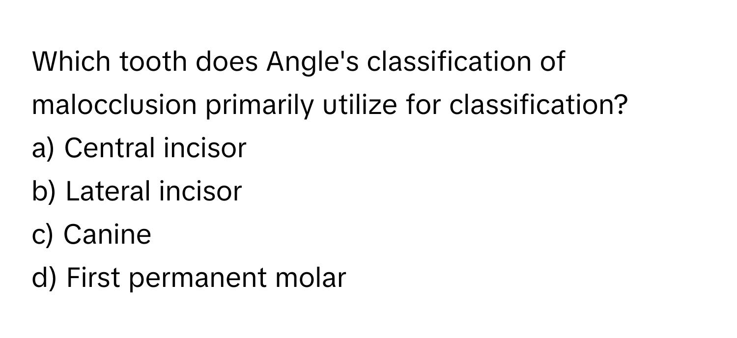 Which tooth does Angle's classification of malocclusion primarily utilize for classification? 

a) Central incisor 
b) Lateral incisor 
c) Canine 
d) First permanent molar