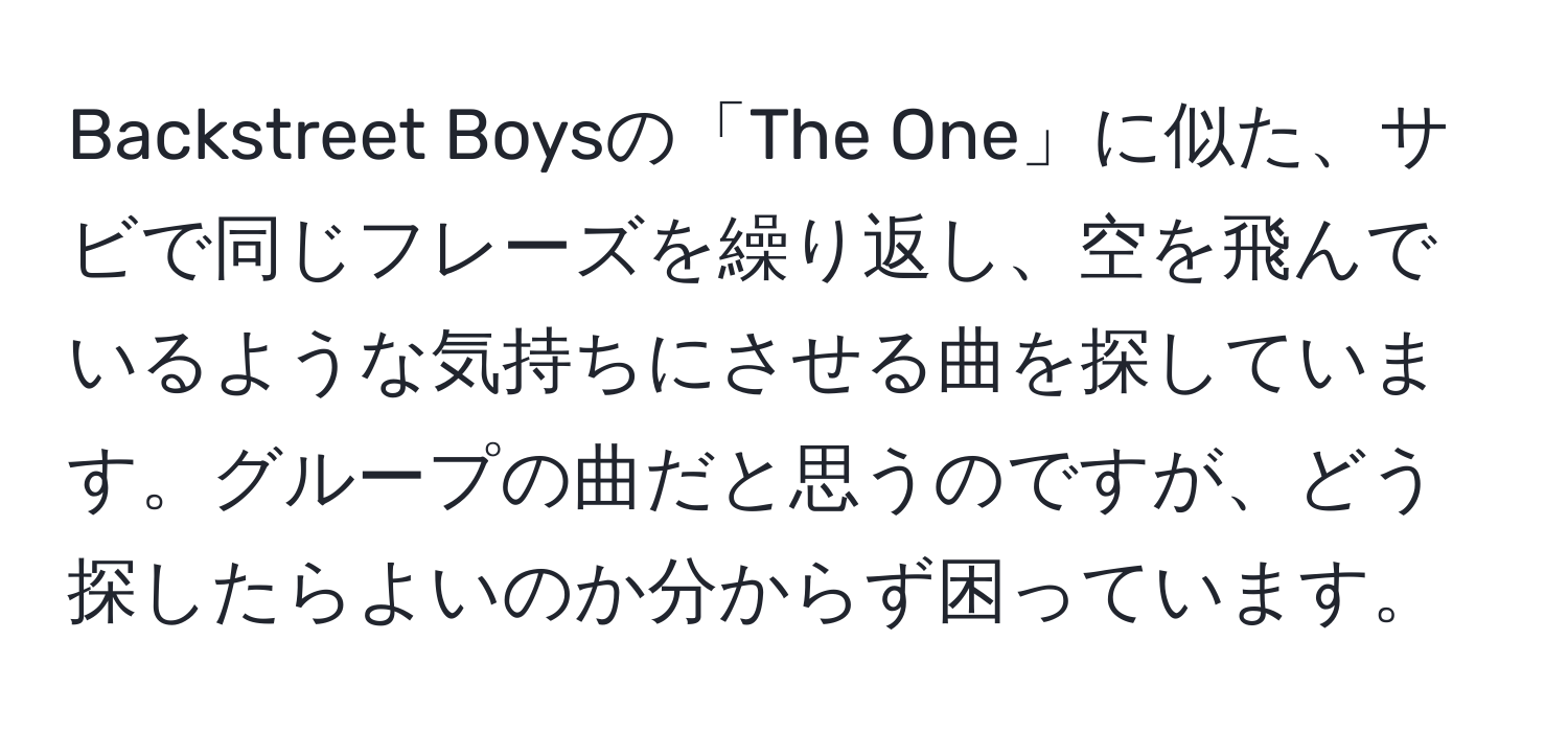 Backstreet Boysの「The One」に似た、サビで同じフレーズを繰り返し、空を飛んでいるような気持ちにさせる曲を探しています。グループの曲だと思うのですが、どう探したらよいのか分からず困っています。