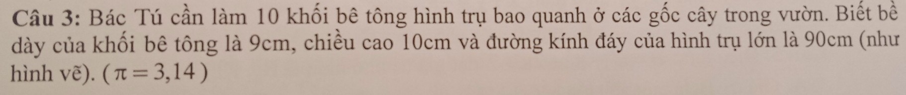 Bác Tú cần làm 10 khối bê tông hình trụ bao quanh ở các gốc cây trong vườn. Biết bề 
dày của khối bê tông là 9cm, chiều cao 10cm và đường kính đáy của hình trụ lớn là 90cm (như 
hình vẽ). (π =3,14)