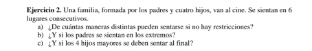 Una familia, formada por los padres y cuatro hijos, van al cine. Se sientan en 6
lugares consecutivos. 
a) ¿De cuántas maneras distintas pueden sentarse si no hay restricciones? 
b) £Y si los padres se sientan en los extremos? 
c) Y si los 4 hijos mayores se deben sentar al final?