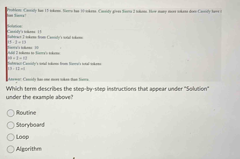 Problem: Cassidy has 15 tokens. Sierra has 10 tokens. Cassidy gives Sierra 2 tokens. How many more tokens does Cassidy have t
han Sierra?
Solution
Cassidy's tokens: 15
Subtract 2 tokens from Cassidy's total tokens:
15-2=13
Sierra's tokens: 10
Add 2 tokens to Sierra's tokens:
10+2=12
Subtract Cassidy's total tokens from Sierra's total tokens:
13-12=1
Answer: Cassidy has one more token than Sierra.
Which term describes the step-by-step instructions that appear under 'Solution'
under the example above?
Routine
Storyboard
Loop
Algorithm