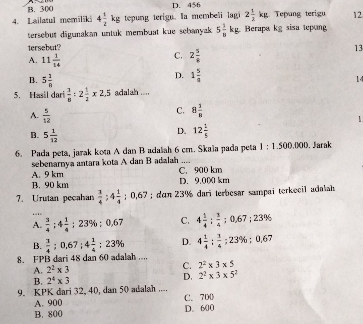 B. 300 D. 456
4. Lailatul memiliki 4 1/2 kg tepung terigu. Ia membeli lagi 2 1/2 kg Tepung terigu 12
tersebut digunakan untuk membuat kue sebanyak 5 1/8 kg. Berapa kg sisa tepung
tersebut? 13
A. 11 1/14 
C. 2 5/8 
B. 5 1/8 
D. 1 5/8 
14
5. Hasil dari  3/8 :2 1/2 * 2,5 adalah ....
A.  5/12 
C. 8 1/8 
1
B. 5 1/12 
D. 12 1/5 
6. Pada peta, jarak kota A dan B adalah 6 cm. Skala pada peta 1:1.500.000. Jarak
sebenarnya antara kota A dan B adalah ....
A. 9 km C. 900 km
B. 90 km D. 9.000 km
7. Urutan pecahan  3/4 ;4 1/4 ;0,67; dan 23% dari terbesar sampai terkecil adalah
…
A.  3/4 ;4 1/4  ;23% ; 0,6
C. 4 1/4 ; 3/4 ;0,67;23%
B.  3/4 ;0,67;4 1/4 ;23%
D. 4 1/4 ; 3/4 ;23% ;0,67
8. FPB dari 48 dan 60 adalah ....
A. 2^2* 3 C. 2^2* 3* 5
B. 2^4* 3
D. 2^2* 3* 5^2
9. KPK dari 32, 40, dan 50 adalah ....
A. 900 C. 700
B. 800 D. 600