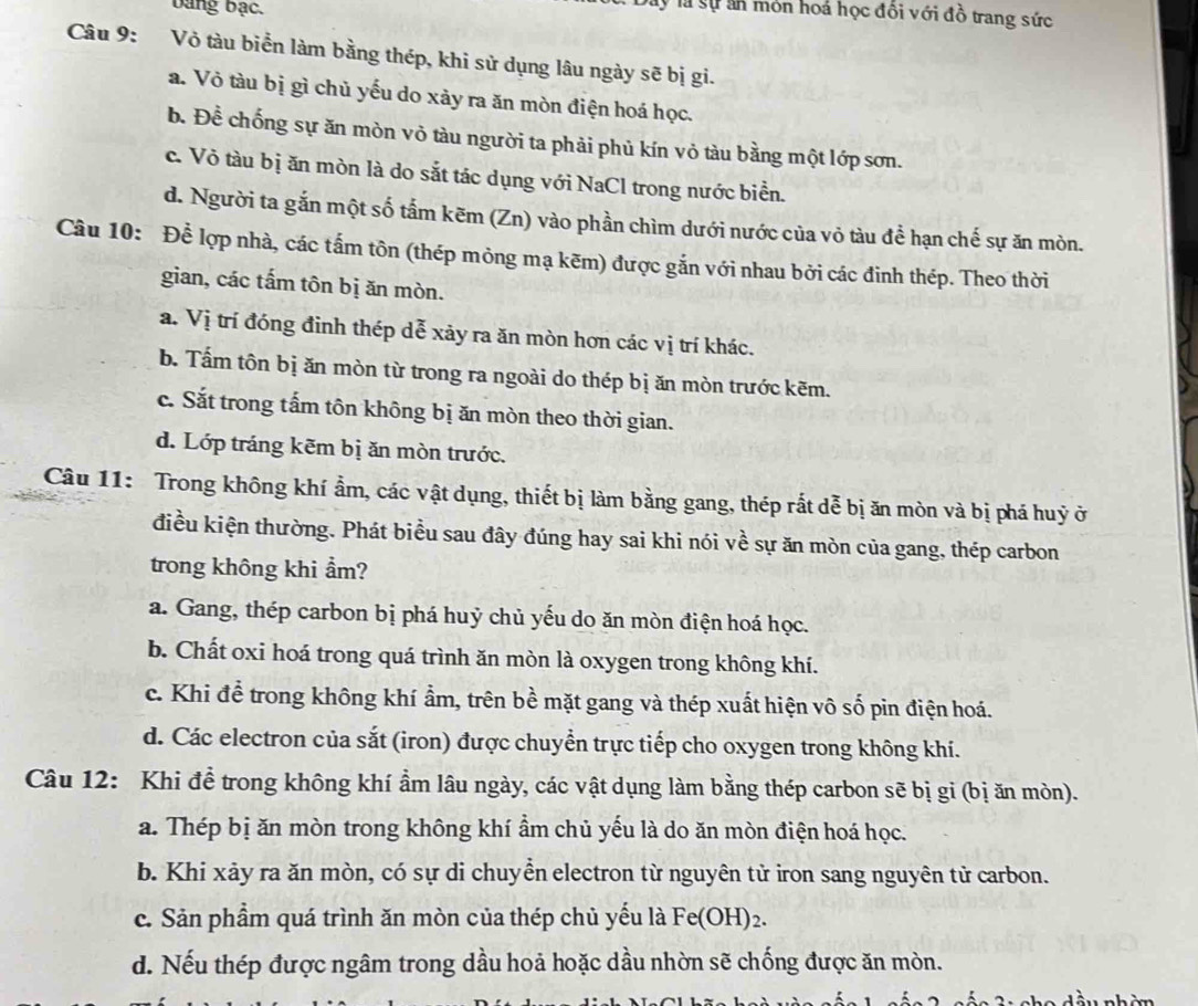 bang bạc.
y là sự ấn mỏn hoá học đổi với đồ trang sức
Câu 9: Vỏ tàu biển làm bằng thép, khi sử dụng lâu ngày sẽ bị gi.
a. Vỏ tàu bị gì chủ yếu do xảy ra ăn mòn điện hoá học.
b. Để chống sự ăn mòn vỏ tàu người ta phải phủ kín vỏ tàu bằng một lớp sơn.
c. Vỏ tàu bị ăn mòn là do sắt tác dụng với NaCl trong nước biển.
d. Người ta gắn một số tấm kẽm (Zn) vào phần chìm dưới nước của vỏ tàu để hạn chế sự ăn mòn.
Câu 10: Để lợp nhà, các tấm tôn (thép mỏng mạ kẽm) được gắn với nhau bởi các đinh thép. Theo thời
gian, các tấm tôn bị ăn mòn.
a. Vị trí đóng đinh thép dễ xảy ra ăn mòn hơn các vị trí khác.
b. Tấm tôn bị ăn mòn từ trong ra ngoài do thép bị ăn mòn trước kẽm.
c. Sắt trong tấm tôn không bị ăn mòn theo thời gian.
d. Lớp tráng kẽm bị ăn mòn trước.
Câu 11: Trong không khí ẩm, các vật dụng, thiết bị làm bằng gang, thép rất dễ bị ăn mòn và bị phá huỷ ở
điều kiện thường. Phát biểu sau đây đúng hay sai khi nói về sự ăn mòn của gang, thép carbon
trong không khi ẩm?
a. Gang, thép carbon bị phá huỷ chủ yếu do ăn mòn điện hoá học.
b. Chất oxi hoá trong quá trình ăn mòn là oxygen trong không khí.
c. Khi để trong không khí ẩm, trên bề mặt gang và thép xuất hiện vô số pin điện hoá.
d. Các electron của sắt (iron) được chuyển trực tiếp cho oxygen trong không khí.
Câu 12: Khi đề trong không khí ẩm lâu ngày, các vật dụng làm bằng thép carbon sẽ bị gi (bị ăn mòn).
a. Thép bị ăn mòn trong không khí ẩm chủ yếu là do ăn mòn điện hoá học.
b. Khi xảy ra ăn mòn, có sự di chuyển electron từ nguyên tử iron sang nguyên tử carbon.
c. Sản phẩm quá trình ăn mòn của thép chủ yếu là Fe(OH)2.
d. Nếu thép được ngâm trong dầu hoả hoặc dầu nhờn sẽ chống được ăn mòn.
T   c h e dầu nhàn