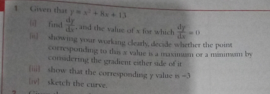 Given that y=x^2+8x+13
[í] find  dy/dx  , and the value of x for which  dy/dx =0
[ii] showing your working clearly, decide whether the point
corresponding to this x value is a maximum or a minimum by
considering the gradient either side of it
iii show that the corresponding y value is -3
[iv] sketch the curve.