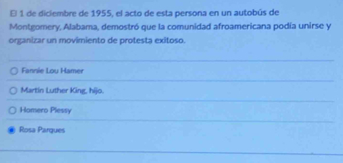 El 1 de diciembre de 1955, el acto de esta persona en un autobús de
Montgomery, Alabama, demostró que la comunidad afroamericana podía unirse y
organizar un movimiento de protesta exitoso.
Fannie Lou Hamer
Martin Luther King, hijo.
Homero Plessy
Rosa Parques