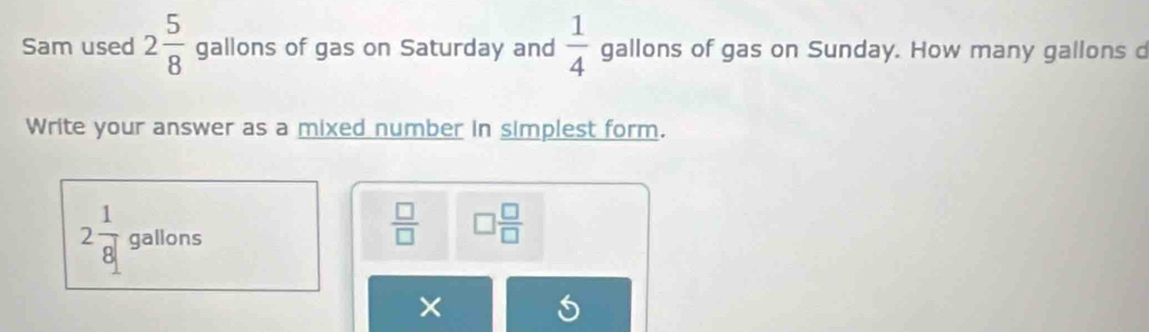 Sam used 2 5/8  gallons of gas on Saturday and  1/4  gallons of gas on Sunday. How many gallons d 
Write your answer as a mixed number in simplest form. 
_ 
2 1/8  gall OI s
 □ /□   □  □ /□  
×