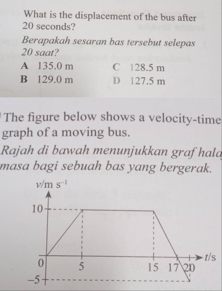 What is the displacement of the bus after
20 seconds?
Berapakah sesaran bas tersebut selepas
20 saat?
A 135.0 m C 128.5 m
B 129.0 m D 127.5 m
The figure below shows a velocity-time
graph of a moving bus.
Rajah di bawah menunjukkan graf hala
masa bagi sebuah bas yang bergerak.