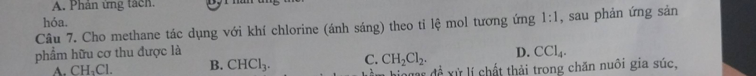 Phân ứng tách.
hóa.
Câu 7. Cho methane tác dụng với khí chlorine (ánh sáng) theo tỉ lệ mol tương ứng 1:1 , sau phản ứng sản
phẩm hữu cơ thu được là D. CCl_4.
B. CHCl_3.
C. CH_2Cl_2.
A. CH₁Cl. hiogas để xử lí chất thải trong chăn nuôi gia súc,