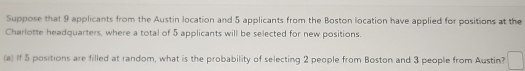 Suppose that 9 applicants from the Austin location and 5 applicants from the Boston location have applied for positions at the 
Charlotte headquarters, where a total of 5 applicants will be selected for new positions. 
(a) If 5 positions are filled at random, what is the probability of selecting 2 people from Boston and 3 people from Austin?