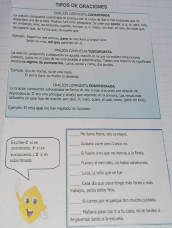 TIPOS DE ORACIONES
ORACIÓN COmPuESta COOrDINAda
La oración compuesta coordinada se produce por la unión de dos o más oraciones que no
dependen una de la otra. Podrían funcionar separadas. Se unen por mexos: y, e, ni, pero, más,
sin embargo, sino, no obstante, cuando, aunque, o, u, luego, con que, así que, de modo que,
de manéra que, de forma que, de suerte que.
Ejemplo: Seguimos ese camino, pero no nos llevó a ningún sitio.
Jorge no vino, así que partimos sin é.
ORACIÓN COMPUESTA YUXTAPUESTa
La oración compuesta yuxtapuesta es aquella oración en la que no existen conjunciones
(nexos), como en el caso de las coordinadas o subordinadas. Tienen una relación de significado
mediante signos de puntuación: coma, punto y coma, dos puntos.
Ejemplo: Era de noche, no se veía nada
El perro lloró, su madre lo alimentó.
ORACIÓN COMPUESTA SUBORDINADA
La oración compuesta subordinada se forma de dos o más oraciones con relación de
dependencia. O sea una principal y otra(s) que depende de la primera. Los nexos más
utilizados en este tipo de oración son: que, si, cuyo, quien, el cual, como, (pero sin tilde).
Ejemplo: El reloj que me han regalado no funciona.
_Me llamo María, soy la mayor.
Escribe C si es _Gustavo corre pero Carlos no.
coordinada, Y si es
yuxtapuesta y S si es _Si llueve creó que no iremos a la fiesta.
subordinada _Fuimos al mercado, no había zanahorias.
_Luisa, la niña que se fue
_Cada día que pasa tengo más tarea y más
trabajos, peros estoy feliz.
_Si corrés por el parque ten mucho cuidado.
_Mañana paso por tí a tu casa, no te tardes o
ilegaremos tarde a la escuela.