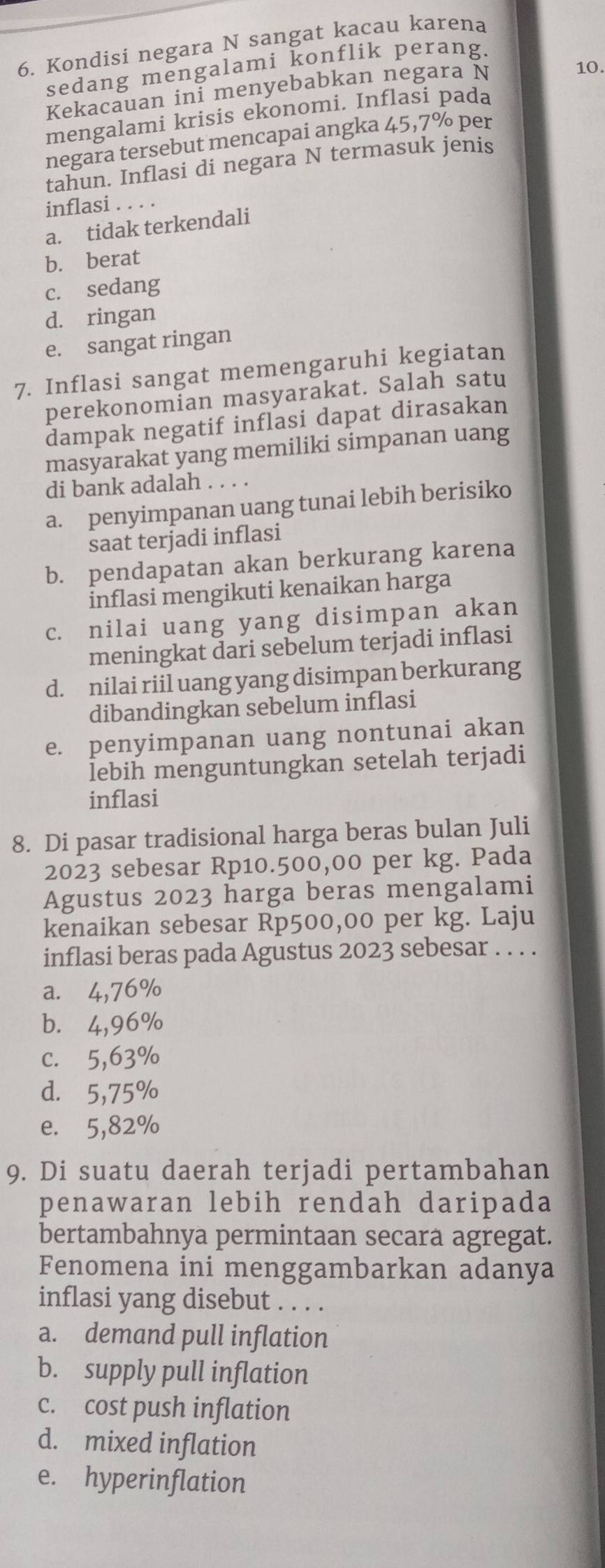 Kondisi negara N sangat kacau karena
10.
sedang mengalami konflik perang.
Kekacauan ini menyebabkan negara N
mengalami krisis ekonomi. Inflasi pada
negara tersebut mencapai angka 45,7% per
tahun. Inflasi di negara N termasuk jenis
inflasi . . . .
a. tidak terkendali
b. berat
c. sedang
d. ringan
e. sangat ringan
7. Inflasi sangat memengaruhi kegiatan
perekonomian masyarakat. Salah satu
dampak negatif inflasi dapat dirasakan
masyarakat yang memiliki simpanan uang
di bank adalah . . . .
a. penyimpanan uang tunai lebih berisiko
saat terjadi inflasi
b. pendapatan akan berkurang karena
inflasi mengikuti kenaikan harga
c. nilai uang yang disimpan akan
meningkat dari sebelum terjadi inflasi
d. nilai riil uang yang disimpan berkurang
dibandingkan sebelum inflasi
e. penyimpanan uang nontunai akan
lebih menguntungkan setelah terjadi
inflasi
8. Di pasar tradisional harga beras bulan Juli
2023 sebesar Rp10.500,00 per kg. Pada
Agustus 2023 harga beras mengalami
kenaikan sebesar Rp500,00 per kg. Laju
inflasi beras pada Agustus 2023 sebesar . . . .
a. 4,76%
b. 4,96%
c. 5,63%
d. 5,75%
e. 5,82%
9. Di suatu daerah terjadi pertambahan
penawaran lebih rendah daripada
bertambahnya permintaan secara agregat.
Fenomena ini menggambarkan adanya
inflasi yang disebut . . . .
a. demand pull inflation
b. supply pull inflation
c. cost push inflation
d. mixed inflation
e. hyperinflation