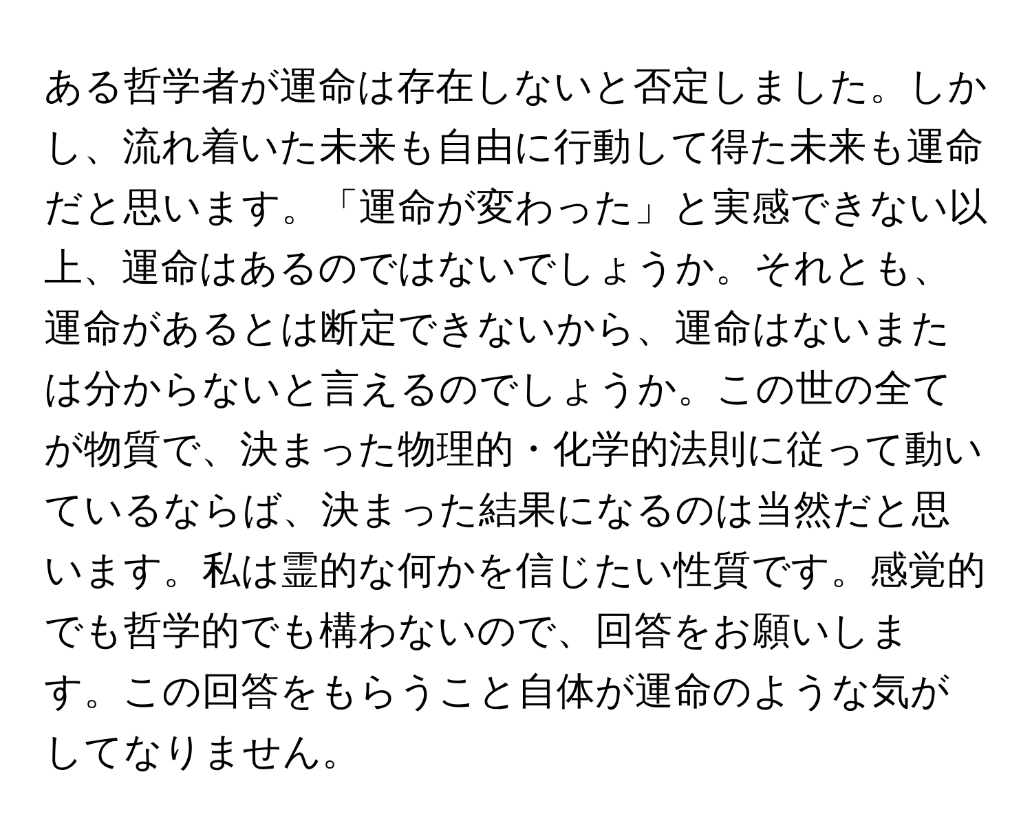 ある哲学者が運命は存在しないと否定しました。しかし、流れ着いた未来も自由に行動して得た未来も運命だと思います。「運命が変わった」と実感できない以上、運命はあるのではないでしょうか。それとも、運命があるとは断定できないから、運命はないまたは分からないと言えるのでしょうか。この世の全てが物質で、決まった物理的・化学的法則に従って動いているならば、決まった結果になるのは当然だと思います。私は霊的な何かを信じたい性質です。感覚的でも哲学的でも構わないので、回答をお願いします。この回答をもらうこと自体が運命のような気がしてなりません。