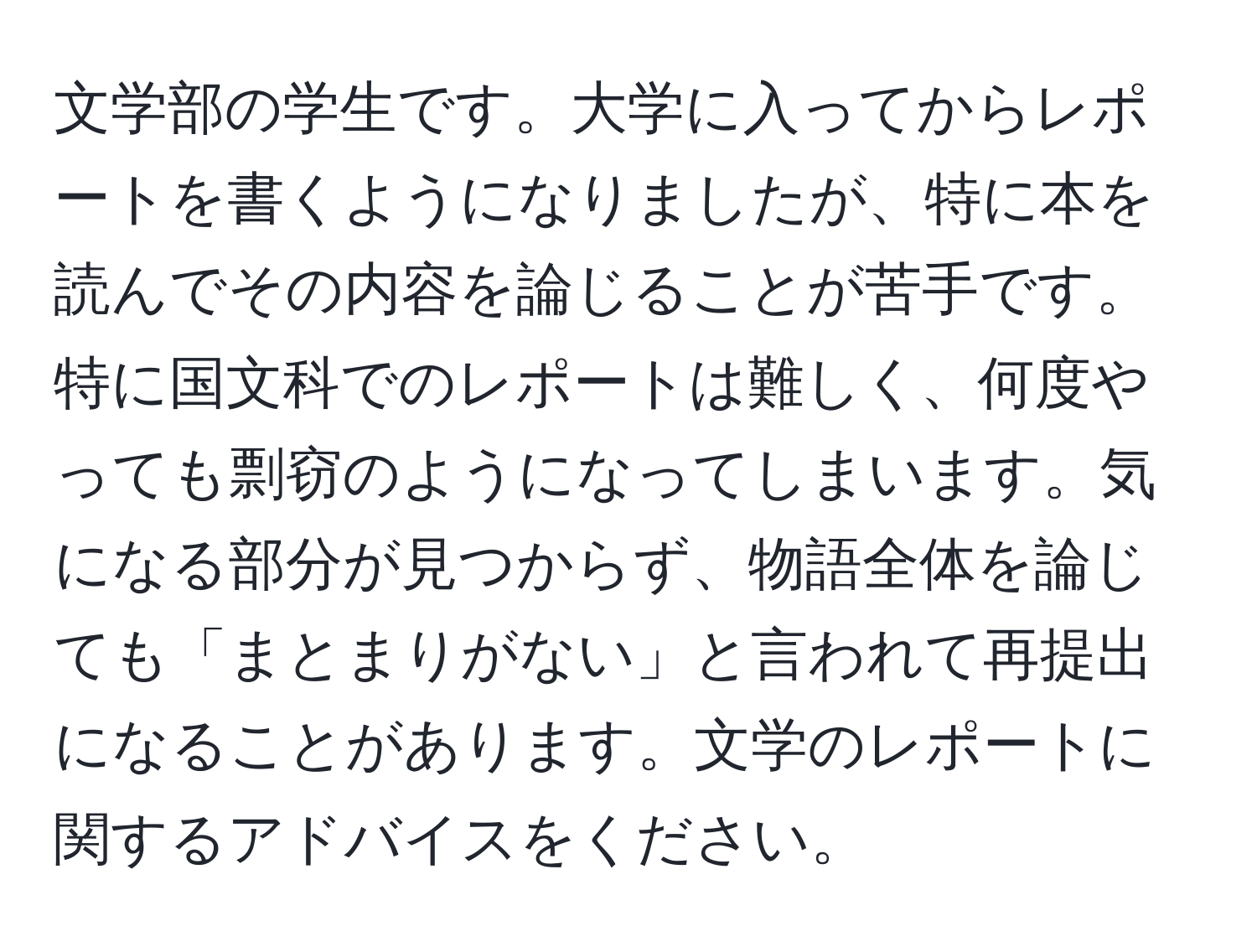 文学部の学生です。大学に入ってからレポートを書くようになりましたが、特に本を読んでその内容を論じることが苦手です。特に国文科でのレポートは難しく、何度やっても剽窃のようになってしまいます。気になる部分が見つからず、物語全体を論じても「まとまりがない」と言われて再提出になることがあります。文学のレポートに関するアドバイスをください。