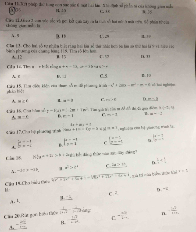 Câu 11.Xét phép thứ tung con súc sắc 6 mặt hai lần. Xác định số phần tử của không gian mẫu
A. 36 B. 40 C. 38 D. 35
Câu 12.Gieo 2 con súc sắc và gọi kết quả xảy ra là tích số hai nút ở mặt trên. Số phần tử của
không gian mẫu là:
A. 9 B. 18 C. 29 D. 39
Câu 13. Cho hai số tự nhiên biết rằng hai lần số thứ nhất hơn ba lần số thứ hai là 9 và hiệu các
bình phương của chúng bằng 119. Tìm số lớn hơn.
A. 12 B. 13 C. 32 D. 33
C u 14 .  i m 1-v biết rằng u+v=15,uv=36 và u>v
A. 8 B. 12 C. 9 D. 10
Câu 15. Tìm điều kiện của tham số m để phương trình -x^2+2mx-m^2-m=0 có hai nghiệm
phân biệt
A. m≥ 0 B. m=0 C. m>0 D. m<0</tex>
Câu 16. Cho hàm số y=f(x)=(-2m+1)x^2. Tìm giá trị của m đề đồ thị đi qua điễm A(-2;4)
A. m=0 B. m=1 C. m=2 D. m=-2
Câu 17.Cho hệ phương trình beginarrayl 4x+my=2 4mx+(m+1)y=5endarray. Với m=2 , nghiệm của hệ phương trình là:
A. beginarrayl x=-1 y=-2endarray.
B. beginarrayl x=-1 y=1endarray.
C. beginarrayl x=1 y=-1endarray.
D. beginarrayl x=2 y=1endarray.
Câu 18. Nếu a+2c>b+2c thì bắt đẳng thức nào sau đây đúng?
A. -3a>-3b, B. a^2>b^2. C. 2a>2b D.  1/a 
Câu 19.Cho biểu thức sqrt[3](x^3+3x^2+3x+1)-sqrt[3](8x^3+12x^2+6x+1) , giá trị của biểu thức khi x=1
là: D. -2.
A. 1 B. - 1. C. 2.
Câu 20.Rút gọn biểu thức  1/2+sqrt(x) - 1/2-sqrt(x)  bằng:
D. - 2sqrt(x)/4+x .
A. - 2sqrt(x)/4-x .
B. - 2sqrt(x)/4-x^2 .
C. - 2sqrt(x)/2-x .