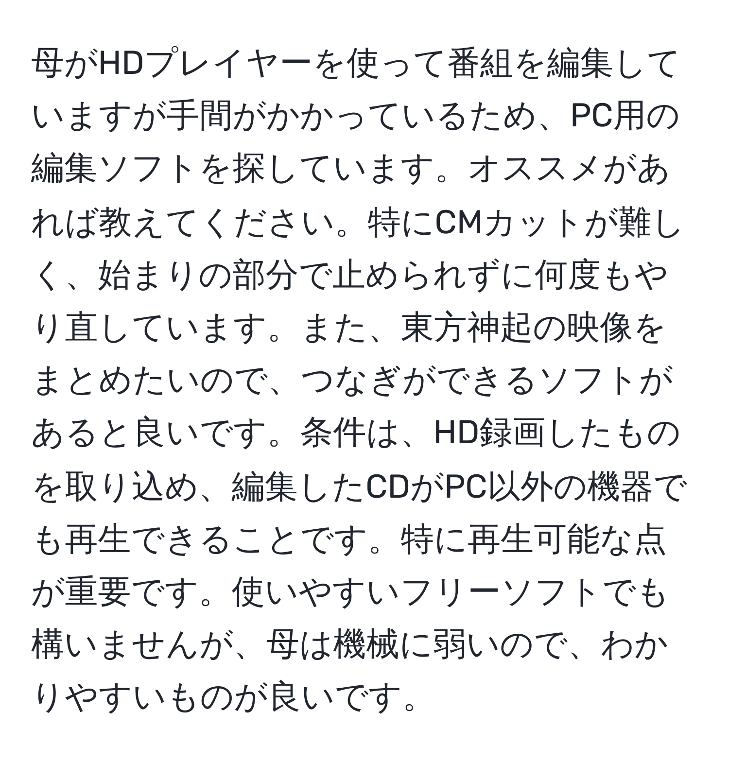 母がHDプレイヤーを使って番組を編集していますが手間がかかっているため、PC用の編集ソフトを探しています。オススメがあれば教えてください。特にCMカットが難しく、始まりの部分で止められずに何度もやり直しています。また、東方神起の映像をまとめたいので、つなぎができるソフトがあると良いです。条件は、HD録画したものを取り込め、編集したCDがPC以外の機器でも再生できることです。特に再生可能な点が重要です。使いやすいフリーソフトでも構いませんが、母は機械に弱いので、わかりやすいものが良いです。