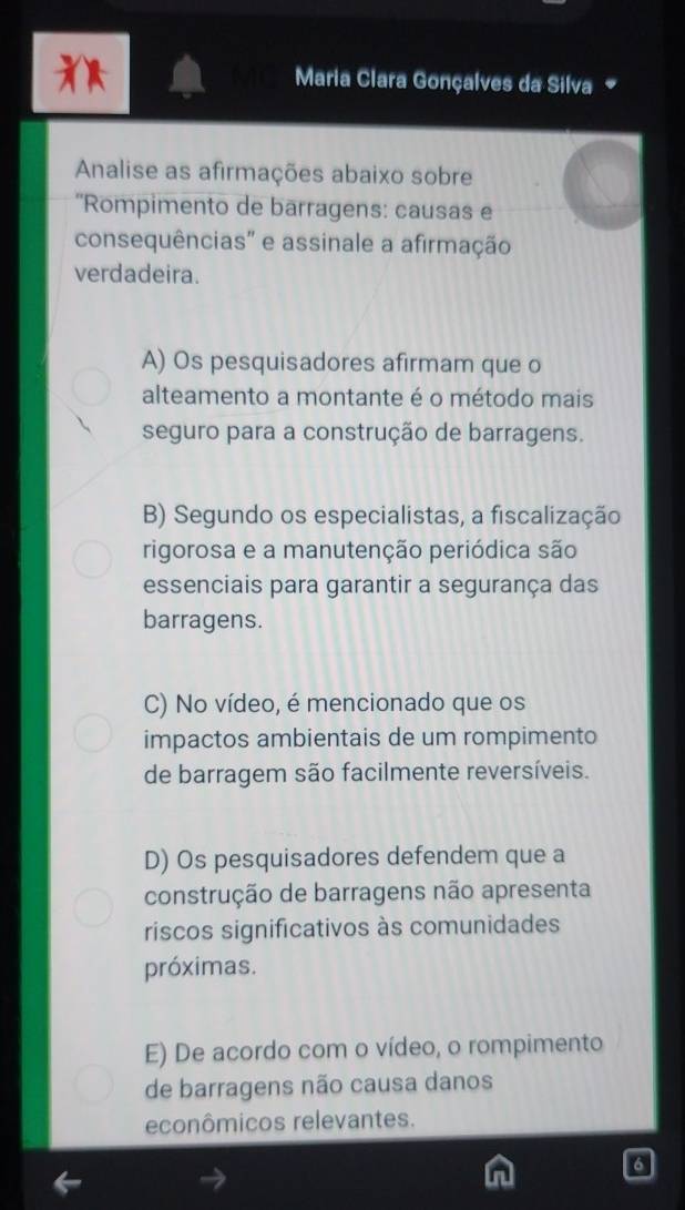 Maria Clara Gonçalves da Silva 
Analise as afirmações abaixo sobre
''Rompimento de barragens: causas e
consequências" e assinale a afirmação
verdadeira.
A) Os pesquisadores afirmam que o
alteamento a montante é o método mais
seguro para a construção de barragens.
B) Segundo os especialistas, a fiscalização
rigorosa e a manutenção periódica são
essenciais para garantir a segurança das
barragens.
C) No vídeo, é mencionado que os
impactos ambientais de um rompimento
de barragem são facilmente reversíveis.
D) Os pesquisadores defendem que a
construção de barragens não apresenta
riscos significativos às comunidades
próximas.
E) De acordo com o vídeo, o rompimento
de barragens não causa danos
econômicos relevantes.