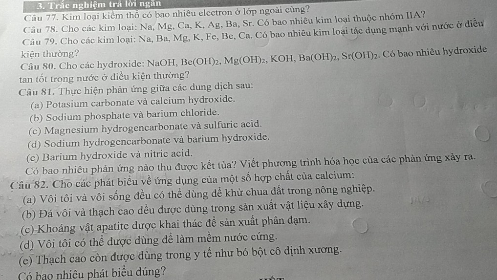 Trắc nghiệm trã lời ngăn
Câu 77. Kim loại kiểm thổ có bao nhiêu electron ở lớp ngoài cùng?
Câu 78. Cho các kim loại: Na, Mg, Ca, K, Ag, Ba, Sr. Có bao nhiêu kim loại thuộc nhóm IIA?
Câu 79. Cho các kim loại: Na, Ba, Mg, K, Fe, Be, Ca. Có bao nhiêu kim loại tác dụng mạnh với nước ở điều
kiện thường?
Câu 80. Cho các hydroxide: NaOH, B H,Be(OH)_2,Mg(OH)_2,KOH,Ba(OH)_2,Sr(OH)_2. Có bao nhiêu hydroxide
tan tốt trong nước ở điều kiện thường?
Câu 81. Thực hiện phản ứng giữa các dung dịch sau:
(a) Potasium carbonate và calcium hydroxide.
(b) Sodium phosphate và barium chloride.
(c) Magnesium hydrogencarbonate và sulfuric acid.
(d) Sodium hydrogencarbonate và barium hydroxide.
(e) Barium hydroxide và nitric acid.
Có bao nhiêu phản ứng nào thu được kết tủa? Viết phương trình hóa học của các phản ứng xảy ra.
Câu 82. Cho các phát biểu về ứng dụng của một số hợp chất của calcium:
(a) Vôi tôi và vôi sống đều có thể dùng để khử chua đất trong nông nghiệp.
(b) Đá vôi và thạch cao đều được dùng trong sản xuất vật liệu xây dựng.
(c) Khoáng vật apatite được khai thác để sản xuất phân đạm.
(d) Vôi tôi có thể được dùng để làm mềm nước cứng.
(e) Thạch cao còn được dùng trong y tế như bó bột cô định xương.
Có bạo nhiêu phát biểu đúng?