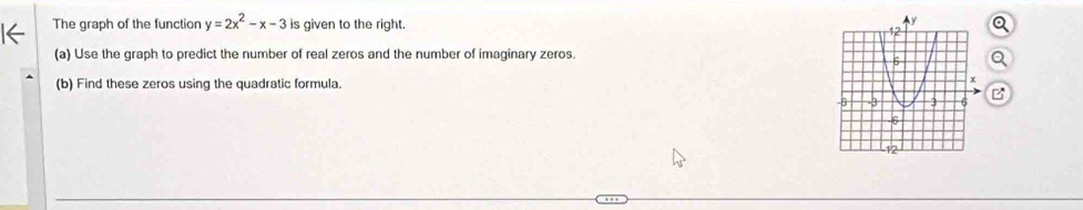 The graph of the function y=2x^2-x-3 is given to the right. 
(a) Use the graph to predict the number of real zeros and the number of imaginary zeros. 
(b) Find these zeros using the quadratic formula.