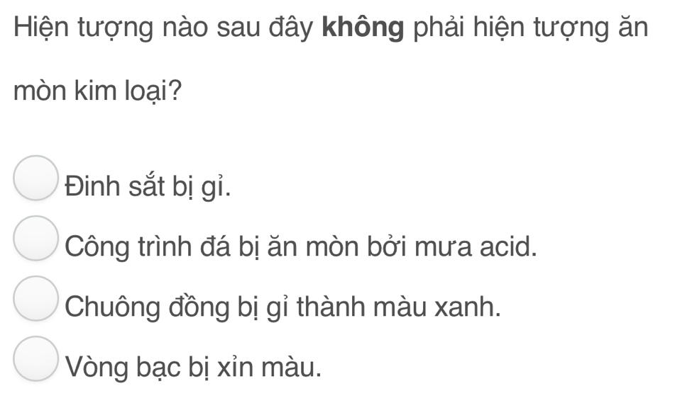 Hiện tượng nào sau đây không phải hiện tượng ăn
mòn kim loại?
Đinh sắt bị gỉ.
Công trình đá bị ăn mòn bởi mưa acid.
Chuông đồng bị gỉ thành màu xanh.
Vòng bạc bị xỉn màu.