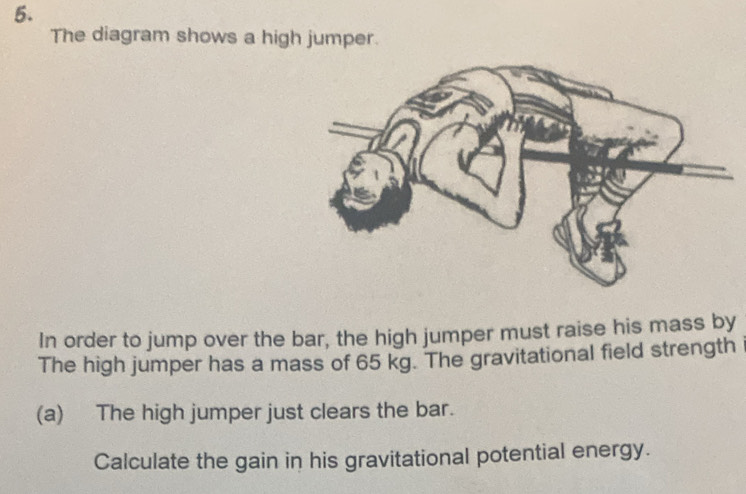 The diagram shows a high jumper. 
In order to jump over the bar, the high jumper must raise his mass by 
The high jumper has a mass of 65 kg. The gravitational field strength 
(a) The high jumper just clears the bar. 
Calculate the gain in his gravitational potential energy.