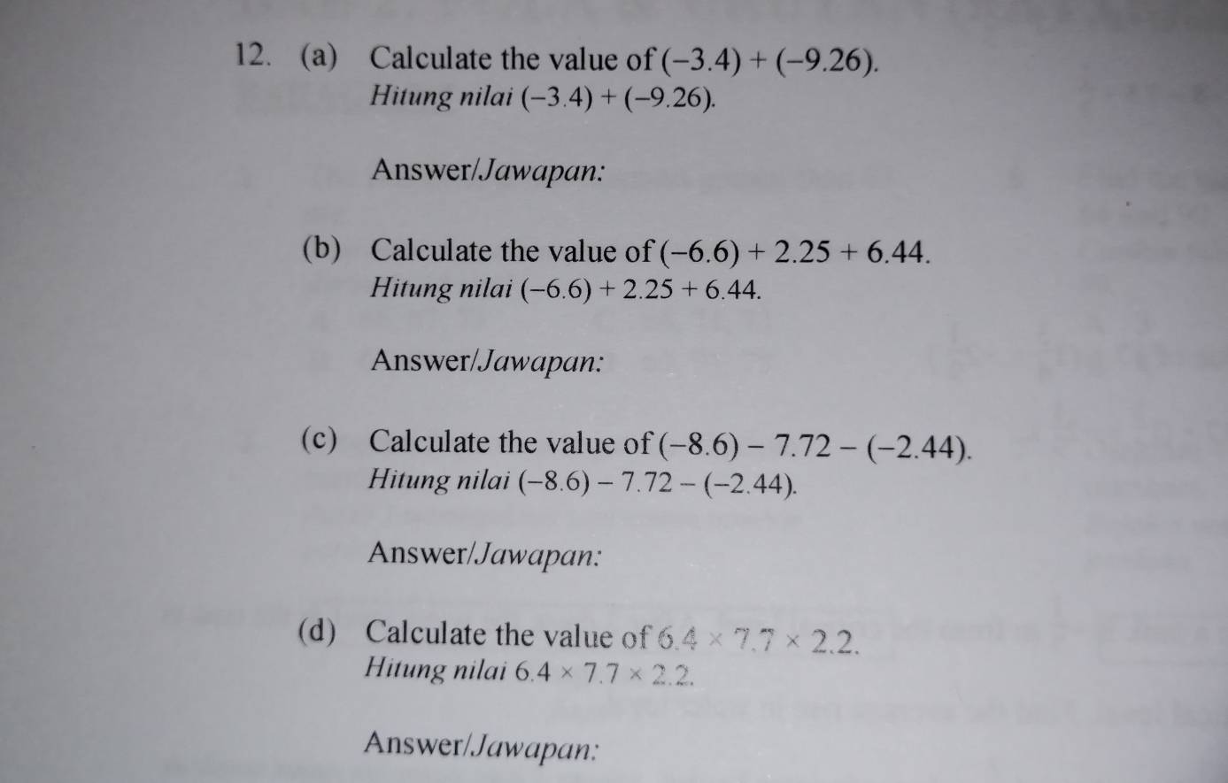 Calculate the value of (-3.4)+(-9.26). 
Hitung nilai (-3.4)+(-9.26). 
Answer/Jawapan: 
(b) Calculate the value of (-6.6)+2.25+6.44. 
Hitung nilai (-6.6)+2.25+6.44. 
Answer/Jawapan: 
(c) Calculate the value of (-8.6)-7.72-(-2.44). 
Hitung nilai (-8.6)-7.72-(-2.44). 
Answer/Jawapan: 
(d) Calculate the value of 6.4* 7.7* 2.2. 
Hitung nilai 6.4* 7.7* 2.2. 
Answer/Jawapan: