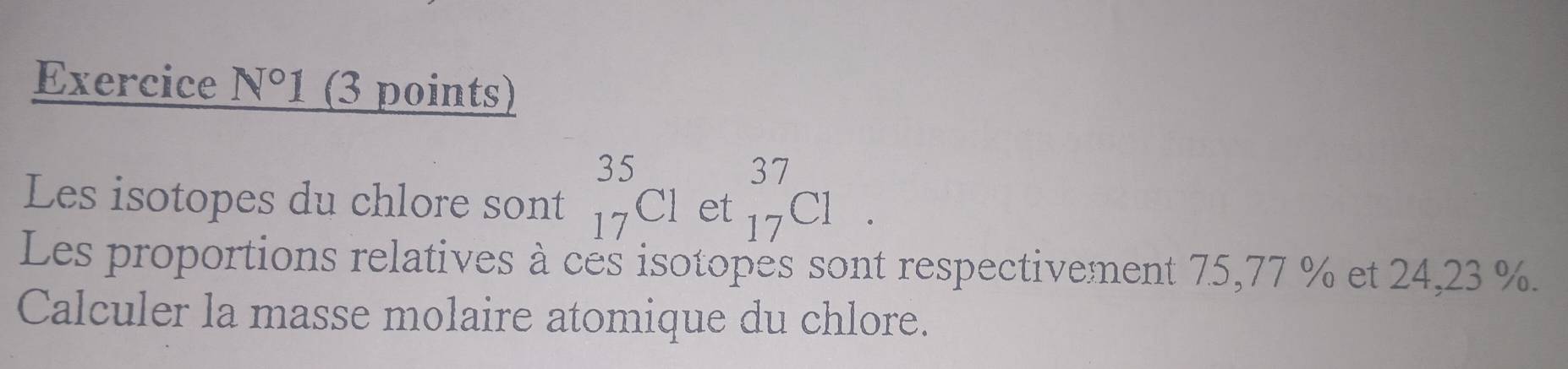 Exercice N°1 (3 points) 
Les isotopes du chlore sont _(17)^(35)C1 et _(17)^(37)C1. 
Les proportions relatives à ces isotopes sont respectivement 75, 77 % et 24,23 %. 
Calculer la masse molaire atomique du chlore.