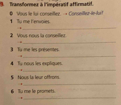 Transformez à l'impératif affirmatif. 
0 Vous le lui conseillez. → Conseillez-le-lui! 
1 Tu me l’envoies. 
_ 
2 Vous nous la conseillez. 
_ 
3 Tu me les présentes. 
_ 
4 Tu nous les expliques. 
_ 
5 Nous la leur offrons. 
_ 
6 Tu me le promets. 
_