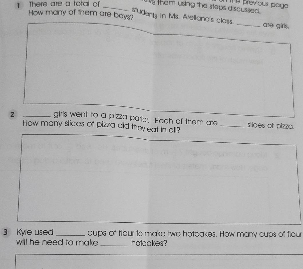 There are a total of_ 
n the previous page 
ie them using the steps discussed. 
How many of them are boys? 
students in Ms. Arellano's class. _are girls. 
girls went to a pizza parlor. Each of them ate 
2 __slices of pizza. 
How many slices of pizza did they eat in all? 
3 Kyle used _cups of flour to make two hotcakes. How many cups of flour 
will he need to make _hotcakes?