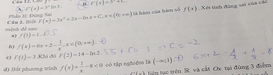 Câu 12, Cho 
① F'(x)=5^xln 5. B. F'(x)=5^2+C. 
Câu 1. Biết F(x)=3x^2+2x-ln x+C, x∈ (0;+∈fty ) là hàm của hàm số f(x). Xét tính đúng sai của các
Phần II: Đúng Sai
mệnh de^(frac overline e) sau:
a) f(1)=1
b) f(x)=6x+2- 1/x , x∈ (0;+∈fty ). 
c) F(1)=3 Khi đó F(2)=14-ln 2. 
d) Bất phương trình f(x)+ 1/x -8<0</tex> có tập nghiệm là (-∈fty ;1)
f'(x) liện tục trên R và cắt Ox tại đúng 3 điểm