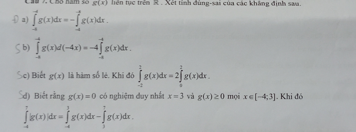 Câu / Cho hàm số g(x) tiên tục trên R . Xét tính đúng-sai của các khăng định sau. 
a) ∈tlimits _(-8)^(-4)g(x)dx=-∈tlimits _(-4)^(-8)g(x)dx. 
b) ∈tlimits _(-8)^(-4)g(x)d(-4x)=-4∈tlimits _(-8)^(-4)g(x)dx. 
c) Biết g(x) là hàm số lẻ. Khi đó ∈tlimits _(-2)^2g(x)dx=2∈tlimits _0^2g(x)dx. 
d) Biết rằng g(x)=0 có nghiệm duy nhất x=3 và g(x)≥ 0 mọi x∈ [-4;3]. Khi đó
∈tlimits _(-4)^7|g(x)|dx=∈tlimits _(-4)^3g(x)dx-∈tlimits _3^7g(x)dx.