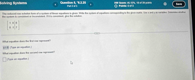 Solving Systems Question 5, *8.2.25 HW Score: 46.15%, 18 of 39 points Save 
Part 2 of 3 Points: 0 of 3 
The reduced row echelon form of a system of linear equations is given. Write the system of equations corresponding to the given matrix. Use x and y as variables. Determine whether 
the system is consistent or inconsistent. If it is consistent, give the solution
beginbmatrix 1&0&|&8 0&1&|&7endbmatrix
What equation does the first row represent?
x=8 (Type an equation.) 
What equation does the second row represent? 
(Type an equation.)