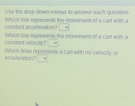 Use the drop-down menus to answer each question. 
Which line represents the movement of a cart with a 
constant acceleration? v 
Which line represents the movement of a cart with a 
constant velocity? ν 
Which lines represents a cart with no velocity or 
acceleration?