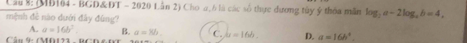 Cầu 8: (MD104 - BGD&DT - 2020 Lần 2) Cho a, b là các số thực dương tủy ý thỏa mãn log _2a-2log _4b=4, 
mệnh đê nào dưới đây đúng?
A. a=16b^2. B. a=8b. C. a=16b. D. a=16b^4, 
Câu 9: (MO122 - BCD&1)
