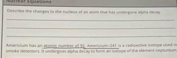 Nuclear Equations 
Describe the changes to the nucleus of an atom that has undergone alpha decay. 
_ 
_ 
_ 
Americium has an atomic number of 95. Americium- 241 is a radioactive isotope used in 
smoke detectors. It undergoes alpha decay to form an isotope of the element neptunium