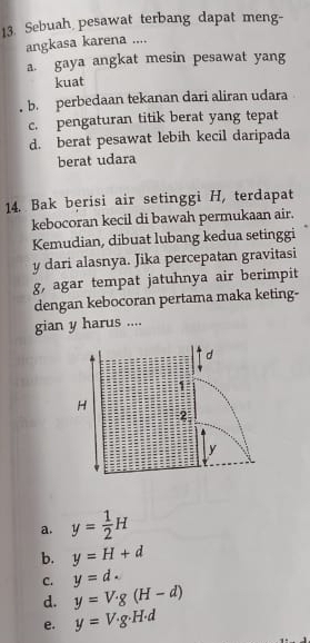 Sebuah pesawat terbang dapat meng-
angkasa karena ....
a. gaya angkat mesin pesawat yang
kuat
b. perbedaan tekanan dari aliran udara
c. pengaturan titik berat yang tepat
d. berat pesawat lebih kecil daripada
berat udara
14. Bak berisi air setinggi H, terdapat
kebocoran kecil di bawah permukaan air.
Kemudian, dibuat lubang kedua setinggi
y dari alasnya. Jika percepatan gravitasi
g, agar tempat jatuhnya air berimpit
dengan kebocoran pertama maka keting-
gian y harus ....
a. y= 1/2 H
b. y=H+d
C. y=d.
d. y=V· g(H-d)
e. y=V· g· H· d