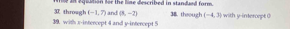 write an equation for the line described in standard form. 
37 through (-1,7) and (8,-2) 38. through (-4,3) with y-intercept 0
39. with x-intercept 4 and y-intercept 5