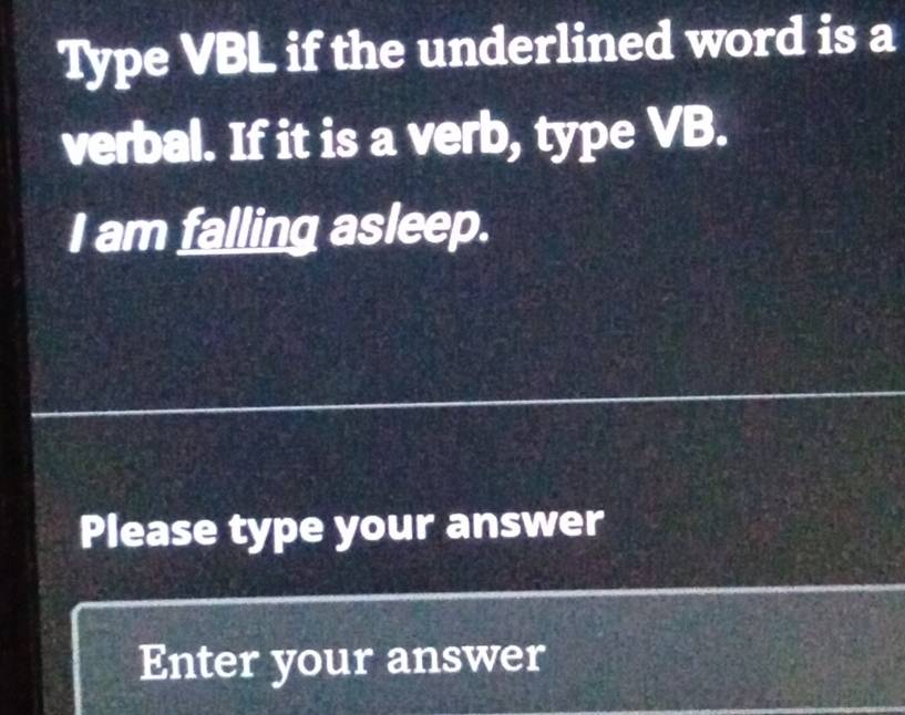 Type VBL if the underlined word is a 
verbal. If it is a verb, type VB. 
I am falling asleep. 
Please type your answer 
Enter your answer