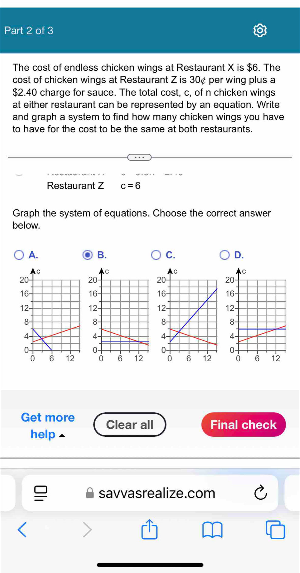 The cost of endless chicken wings at Restaurant X is $6. The 
cost of chicken wings at Restaurant Z is 30¢ per wing plus a
$2.40 charge for sauce. The total cost, c, of n chicken wings 
at either restaurant can be represented by an equation. Write 
and graph a system to find how many chicken wings you have 
to have for the cost to be the same at both restaurants. 
Restaurant Z c=6
Graph the system of equations. Choose the correct answer 
below. 
A. 
B. 
C. 
D. 

Get more 
Clear all Final check 
help 
savvasrealize.com