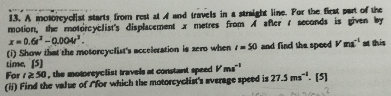 A motorcyclist starts from rest at A and travels in a straight line. For the first part of the 
motion, the motorcyclist's displacement x metres from A after : seconds is given by
x=0.6t^2-0.004t^2. 
(i) Show that the motorcyclist's acceleration is zero when t=50 and find the speed Vms^((-1)° this 
time, [5] 
For t≥ 50 , the motoreyclist travels at constant speed Vms^-1)
(ii) Find the value of Afor which the motorcyclist's average speed is 27.5ms^(-1). [5]