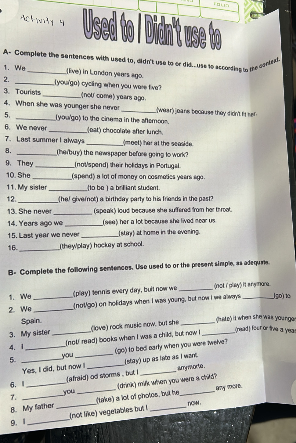 FOLIO
Activity 9 Used to / Didn't use to
A- Complete the sentences with used to, didn't use to or did...use to according to the context.
1. We (live) in London years ago.
2. _(you/go) cycling when you were five?
3. Tourists _(not/ come) years ago.
4. When she was younger she never _(wear) jeans because they didn't fit her.
5. _(you/go) to the cinema in the afternoon.
6. We never _(eat) chocolate after lunch.
7. Last summer I always _(meet) her at the seaside.
8. _(he/buy) the newspaper before going to work?
9. They _(not/spend) their holidays in Portugal.
10. She _(spend) a lot of money on cosmetics years ago.
11. My sister _(to be ) a brilliant student.
12. _(he/ give/not) a birthday party to his friends in the past?
13. She never _(speak) loud because she suffered from her throat.
14. Years ago we _(see) her a lot because she lived near us.
15. Last year we never _(stay) at home in the evening.
16._ (they/play) hockey at school.
B- Complete the following sentences. Use used to or the present simple, as adequate.
1. We (play) tennis every day, buit now we _(not / play) it anymore.
2. We __(not/go) on holidays when I was young, but now i we always_
(go) to
Spain. (hate) it when she was younger
3. My sister (love) rock music now, but she_
4. I __(not/ read) books when I was a child, but now I_
(read) four or five a year
5. __(go) to bed early when you were twelve?
you
Yes, I did, but now I _(stay) up as late as I want.
(afraid) od storms , but I anymorte.
6. I
7. ___(drink) milk when you were a child?
you
8. My father _(take) a lot of photos, but he any more.
now .
9. 1 _(not like) vegetables but I_