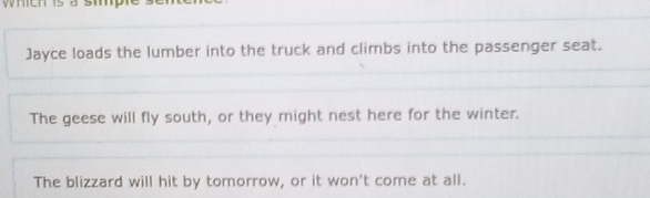 Jayce loads the lumber into the truck and climbs into the passenger seat. 
The geese will fly south, or they might nest here for the winter. 
The blizzard will hit by tomorrow, or it won't come at all.