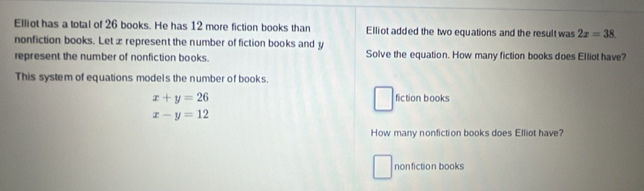 Elliot has a total of 26 books. He has 12 more fiction books than Elliot added the two equations and the result was 2x=38. 
nonfiction books. Let xrepresent the number of fiction books and y
represent the number of nonfiction books. Solve the equation. How many fiction books does Elliot have? 
This system of equations models the number of books.
x+y=26 fiction books
x-y=12
How many nonfiction books does Elliot have? 
nonfiction books