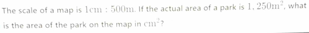 The scale of a map is 1cm:500m. If the actual area of a park is 1,250m^2 , what 
is the area of the park on the map in cm^2 ?