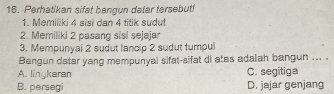 Perhatikan sifat bangun datar tersebut!
1. Memiliki 4 sisi dan 4 titik sudut
2. Memiliki 2 pasang sisi sejajar
3. Mempunyai 2 sudut lancip 2 sudut tumpul
Bangun datar yang mempunyai sifat-sifat di atas adalah bangun ... .
A. lingkaran C. segitiga
B. persegi D. jajar genjang